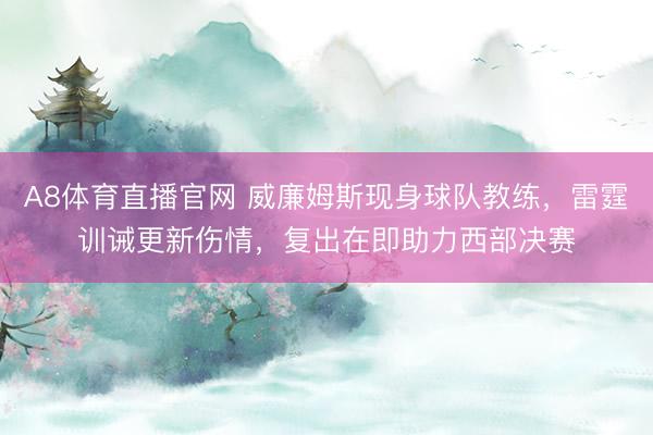 A8体育直播官网 威廉姆斯现身球队教练，雷霆训诫更新伤情，复出在即助力西部决赛