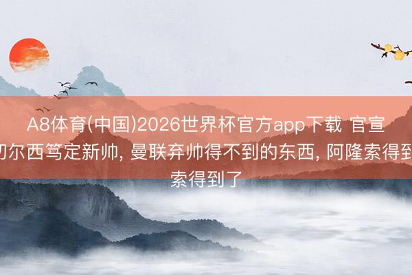 A8体育(中国)2026世界杯官方app下载 官宣! 切尔西笃定新帅， 曼联弃帅得不到的东西， 阿隆索得到了