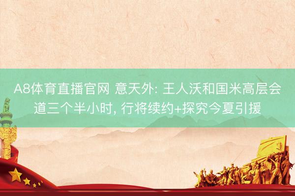 A8体育直播官网 意天外: 王人沃和国米高层会道三个半小时， 行将续约+探究今夏引援