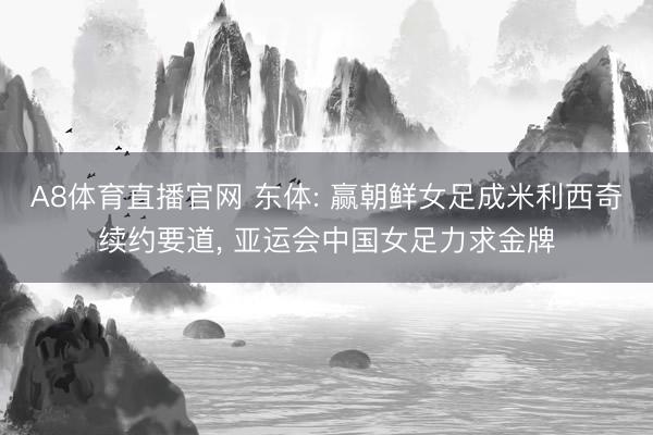 A8体育直播官网 东体: 赢朝鲜女足成米利西奇续约要道， 亚运会中国女足力求金牌