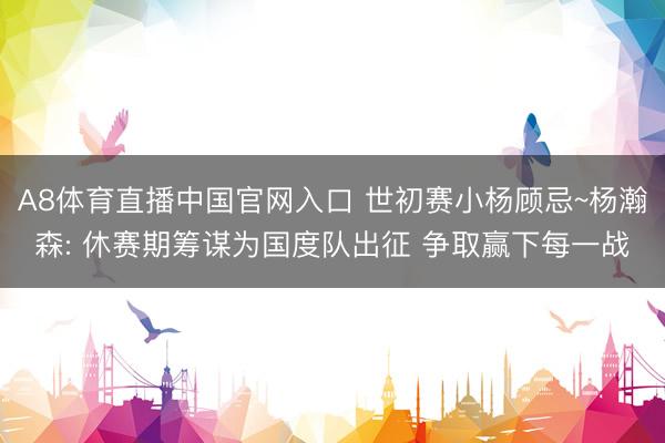 A8体育直播中国官网入口 世初赛小杨顾忌~杨瀚森: 休赛期筹谋为国度队出征 争取赢下每一战