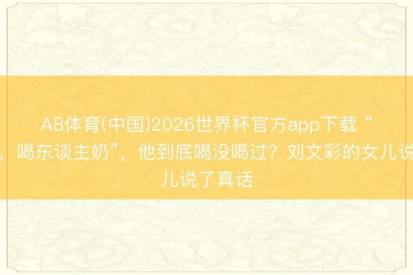 A8体育(中国)2026世界杯官方app下载 “刘文彩，喝东谈主奶”，他到底喝没喝过？刘文彩的女儿说了真话