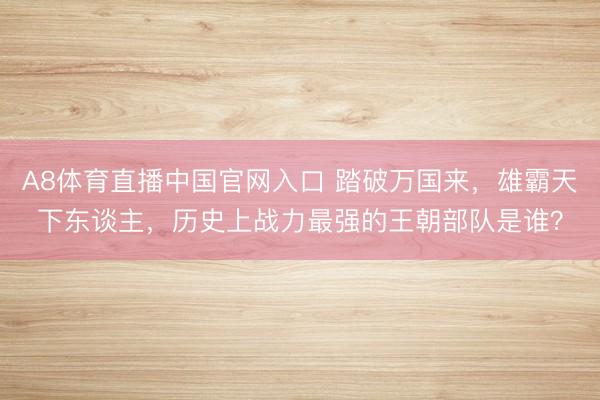 A8体育直播中国官网入口 踏破万国来，雄霸天下东谈主，历史上战力最强的王朝部队是谁？