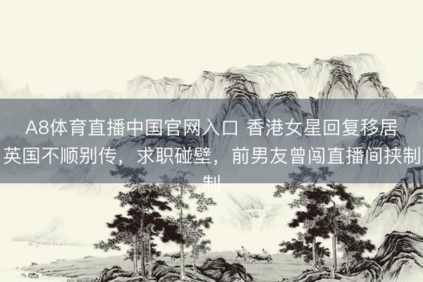 A8体育直播中国官网入口 香港女星回复移居英国不顺别传，求职碰壁，前男友曾闯直播间挟制
