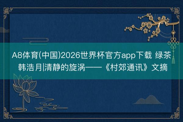 A8体育(中国)2026世界杯官方app下载 绿茶 韩浩月|清静的旋涡——《村郊通讯》文摘