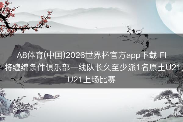A8体育(中国)2026世界杯官方app下载 FIFA官方:将缠绵条件俱乐部一线队长久至少派1名原土U21上场比赛