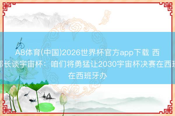 A8体育(中国)2026世界杯官方app下载 西体育部长谈宇宙杯：咱们将勇猛让2030宇宙杯决赛在西班牙办