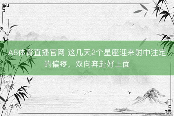 A8体育直播官网 这几天2个星座迎来射中注定的偏疼，双向奔赴好上面