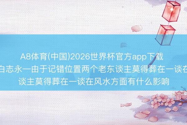 A8体育(中国)2026世界杯官方app下载 邢台实战派风水名师白志永—由于记错位置两个老东谈主莫得葬在一谈在风水方面有什么影响