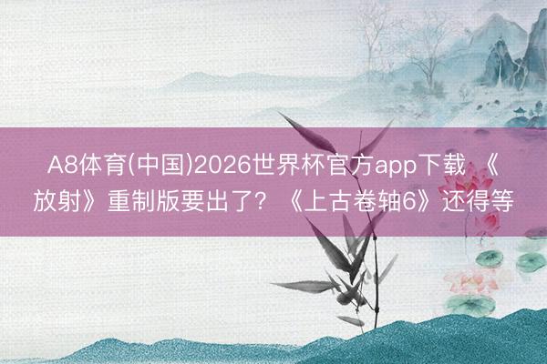 A8体育(中国)2026世界杯官方app下载 《放射》重制版要出了？《上古卷轴6》还得等