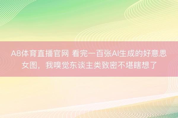 A8体育直播官网 看完一百张AI生成的好意思女图，我嗅觉东谈主类致密不堪瞎想了
