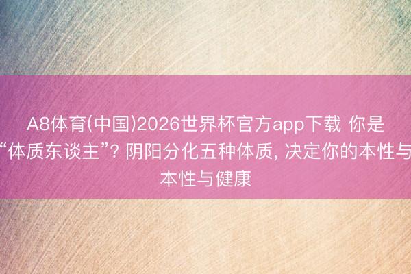 A8体育(中国)2026世界杯官方app下载 你是哪种“体质东谈主”? 阴阳分化五种体质， 决定你的本性与健康