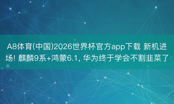 A8体育(中国)2026世界杯官方app下载 新机进场! 麒麟9系+鸿蒙6.1， 华为终于学会不割韭菜了