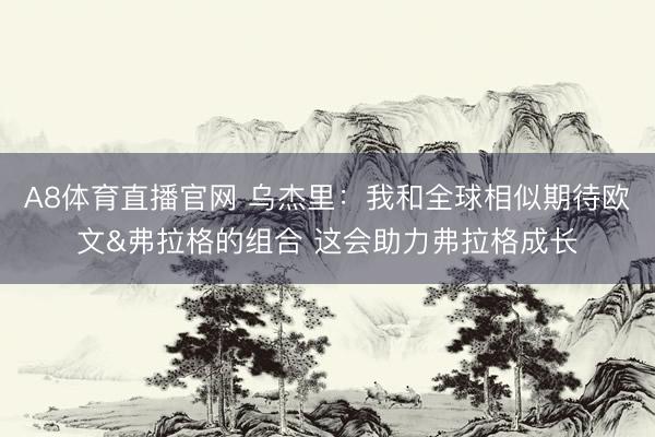 A8体育直播官网 乌杰里：我和全球相似期待欧文&弗拉格的组合 这会助力弗拉格成长
