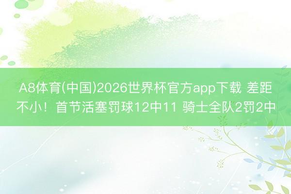 A8体育(中国)2026世界杯官方app下载 差距不小！首节活塞罚球12中11 骑士全队2罚2中