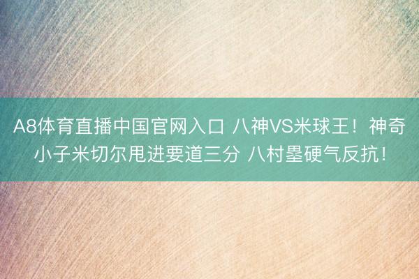 A8体育直播中国官网入口 八神VS米球王！神奇小子米切尔甩进要道三分 八村塁硬气反抗！