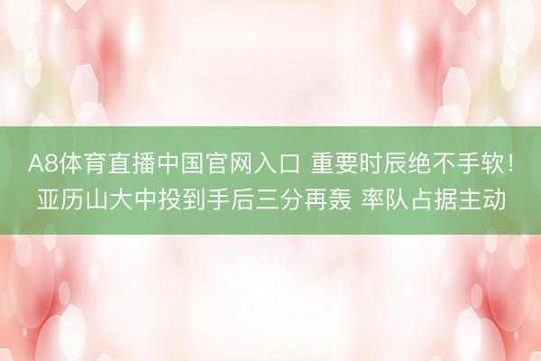 A8体育直播中国官网入口 重要时辰绝不手软！亚历山大中投到手后三分再轰 率队占据主动