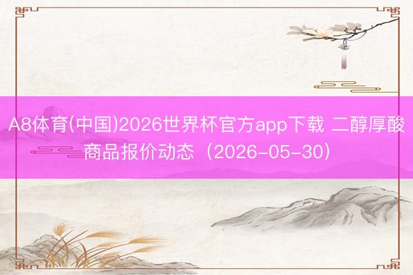A8体育(中国)2026世界杯官方app下载 二醇厚酸商品报价动态（2026-05-30）