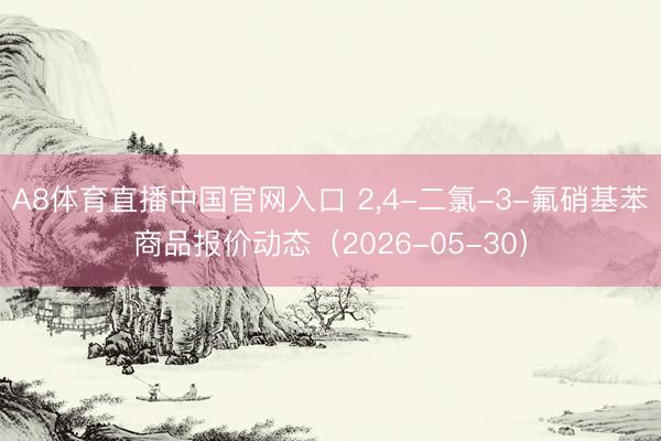 A8体育直播中国官网入口 2，4-二氯-3-氟硝基苯商品报价动态（2026-05-30）