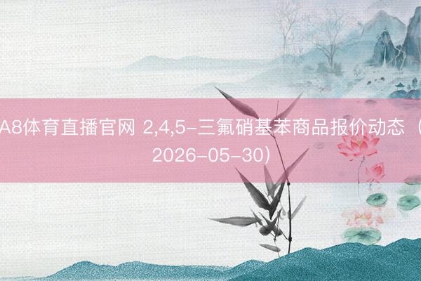 A8体育直播官网 2，4，5-三氟硝基苯商品报价动态（2026-05-30）