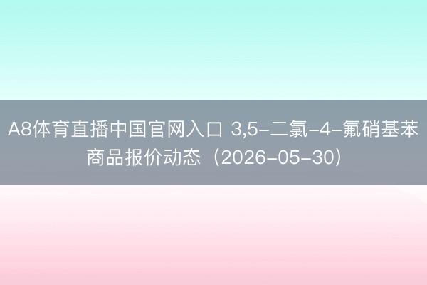 A8体育直播中国官网入口 3，5-二氯-4-氟硝基苯商品报价动态（2026-05-30）