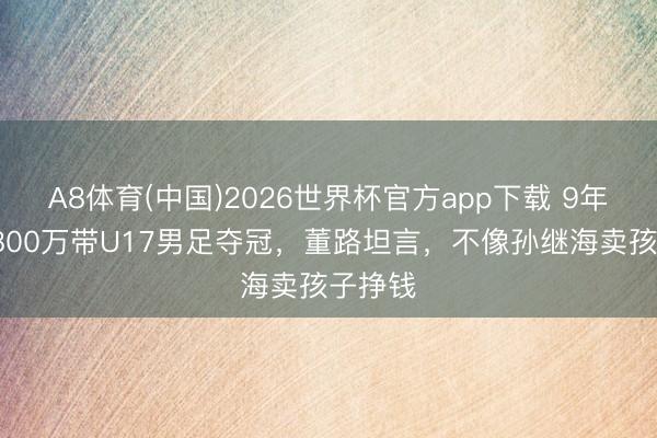 A8体育(中国)2026世界杯官方app下载 9年斥资5800万带U17男足夺冠，董路坦言，不像孙继海卖孩子挣钱