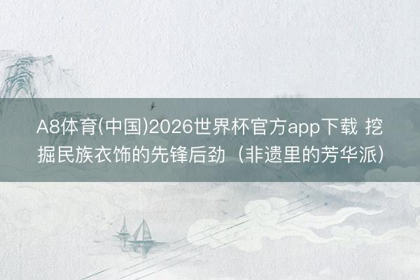A8体育(中国)2026世界杯官方app下载 挖掘民族衣饰的先锋后劲（非遗里的芳华派）