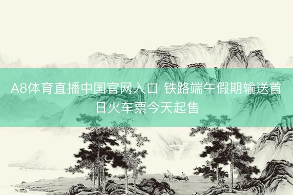 A8体育直播中国官网入口 铁路端午假期输送首日火车票今天起售