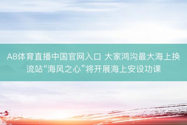 A8体育直播中国官网入口 大家鸿沟最大海上换流站“海风之心”将开展海上安设功课