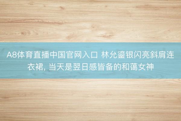 A8体育直播中国官网入口 林允鎏银闪亮斜肩连衣裙，<a href=