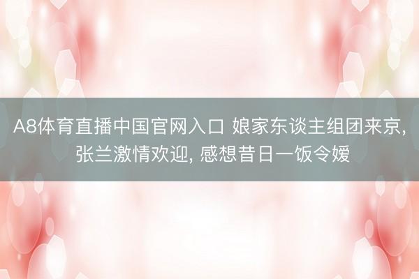 A8体育直播中国官网入口 娘家东谈主组团来京， 张兰激情欢迎， 感想昔日一饭令嫒