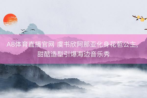 A8体育直播官网 虞书欣阿那亚化身花苞公主， 甜酷造型引爆海边音乐秀