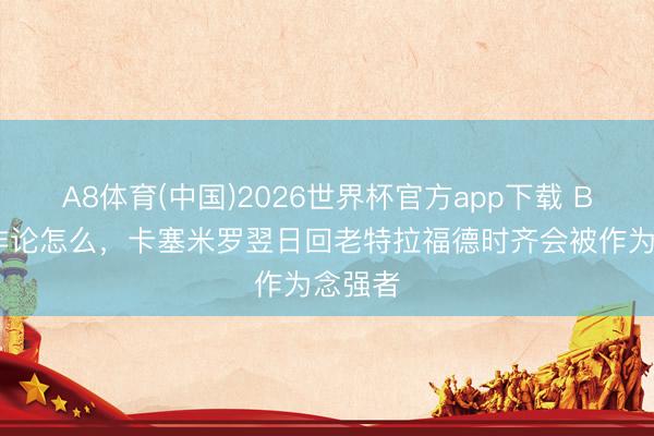 A8体育(中国)2026世界杯官方app下载 BBC:非论怎么,卡塞米罗翌日回老特拉福德时齐会被作为念强者