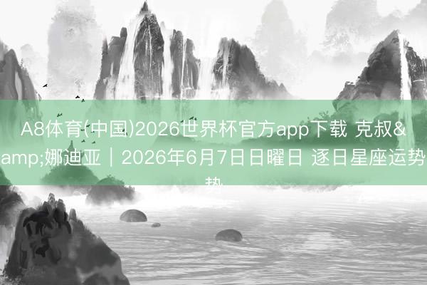 A8体育(中国)2026世界杯官方app下载 克叔&娜迪亚︱2026年6月7日日曜日 逐日星座运势