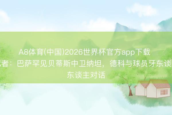 A8体育(中国)2026世界杯官方app下载 六台记者：巴萨罕见贝蒂斯中卫纳坦，德科与球员牙东谈主对话