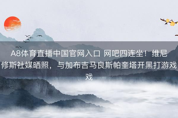 A8体育直播中国官网入口 网吧四连坐！维尼修斯社媒晒照，与加布吉马良斯帕奎塔开黑打游戏