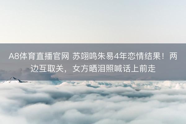 A8体育直播官网 苏翊鸣朱易4年恋情结果！两边互取关，女方晒泪照喊话上前走