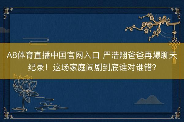 A8体育直播中国官网入口 严浩翔爸爸再爆聊天纪录！这场家庭闹剧到底谁对谁错？