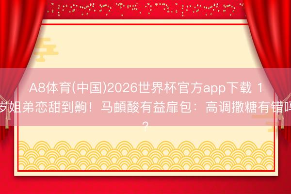 A8体育(中国)2026世界杯官方app下载 19岁姐弟恋甜到齁!马頔酸有益扉包:高调撒糖有错吗?