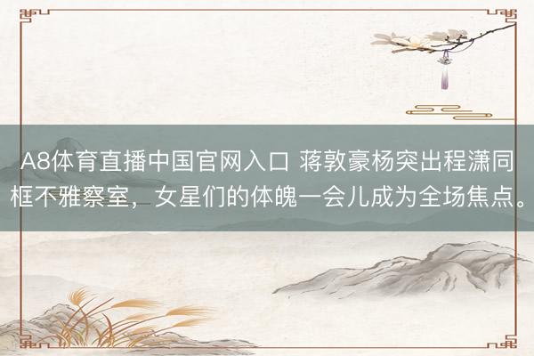A8体育直播中国官网入口 蒋敦豪杨突出程潇同框不雅察室,女星们的体魄一会儿成为全场焦点。