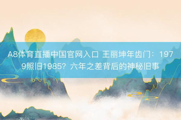 A8体育直播中国官网入口 王丽坤年齿门:1979照旧1985?六年之差背后的神秘旧事