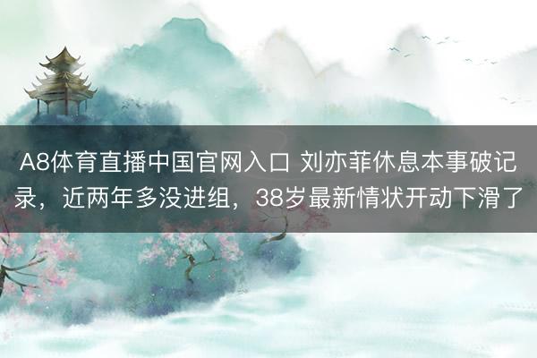A8体育直播中国官网入口 刘亦菲休息本事破记录，近两年多没进组，38岁最新情状开动下滑了