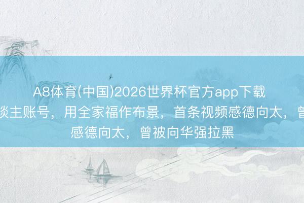 A8体育(中国)2026世界杯官方app下载 向佑开放个东谈主账号，用全家福作布景，首条视频感德向太，曾被向华强拉黑