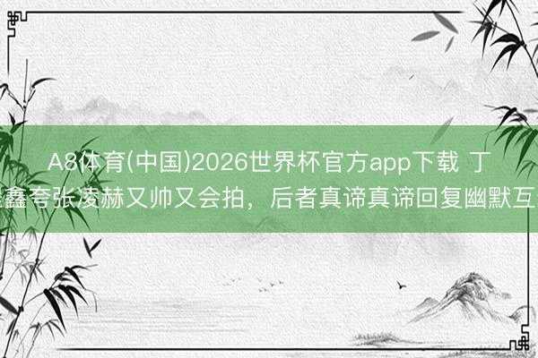A8体育(中国)2026世界杯官方app下载 丁程鑫夸张凌赫又帅又会拍，后者真谛真谛回复幽默互动
