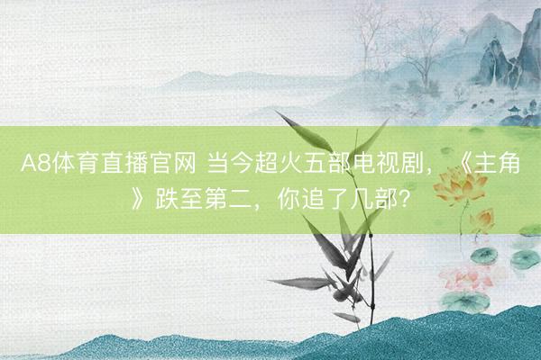 A8体育直播官网 当今超火五部电视剧，《主角》跌至第二，你追了几部？