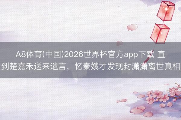 A8体育(中国)2026世界杯官方app下载 直到楚嘉禾送来遗言，忆秦娥才发现封潇潇离世真相