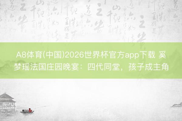 A8体育(中国)2026世界杯官方app下载 奚梦瑶法国庄园晚宴：四代同堂，孩子成主角