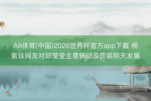 A8体育(中国)2026世界杯官方app下载 杨紫谈网友对邱莹莹主意转动及变装明天发展