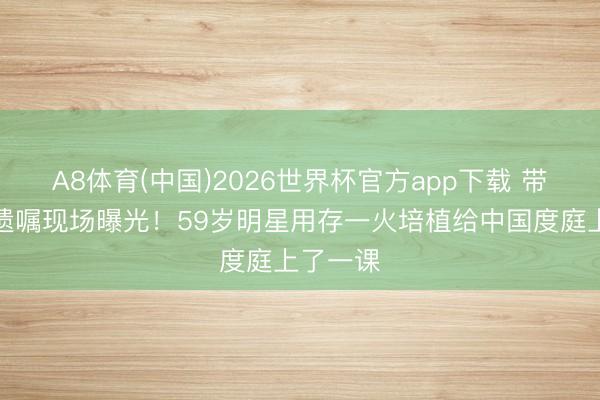 A8体育(中国)2026世界杯官方app下载 带女儿立遗嘱现场曝光！59岁明星用存一火培植给中国度庭上了一课