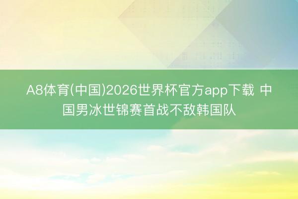 A8体育(中国)2026世界杯官方app下载 中国男冰世锦赛首战不敌韩国队